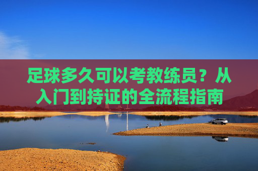 足球多久可以考教练员？从入门到持证的全流程指南