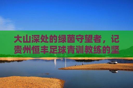 大山深处的绿茵守望者,记贵州恒丰足球青训教练的坚守与传承