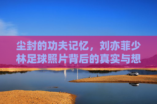 尘封的功夫记忆,刘亦菲少林足球照片背后的真实与想象