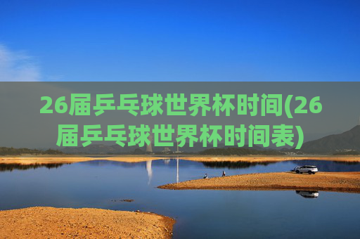 26届乒乓球世界杯时间(26届乒乓球世界杯时间表)