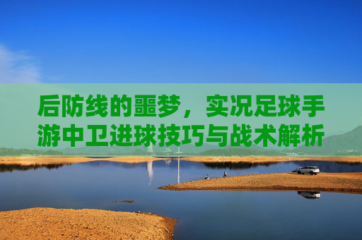 后防线的噩梦，实况足球手游中卫进球技巧与战术解析