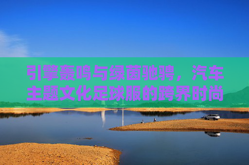 引擎轰鸣与绿茵驰骋，汽车主题文化足球服的跨界时尚