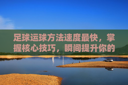 足球运球方法速度最快，掌握核心技巧，瞬间提升你的冲刺能力