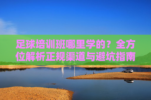足球培训班哪里学的?全方位解析正规渠道与避坑指南