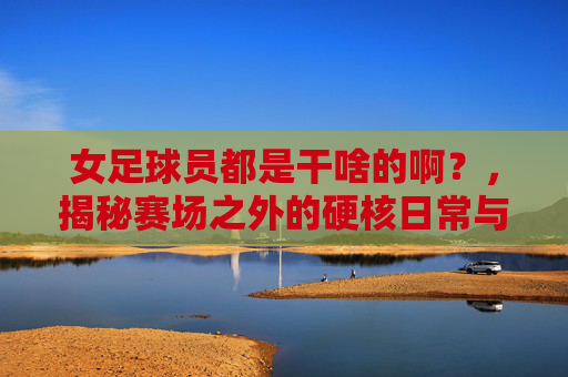 女足球员都是干啥的啊?,揭秘赛场之外的硬核日常与职业荣光