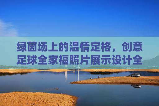 绿茵场上的温情定格，创意足球全家福照片展示设计全攻略
