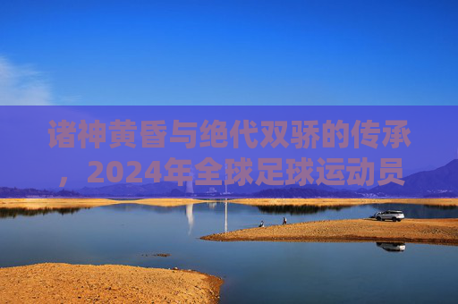 诸神黄昏与绝代双骄的传承,2024年全球足球运动员实力深度解析