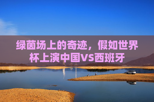 绿茵场上的奇迹,假如世界杯上演中国VS西班牙