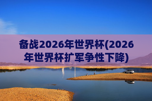 备战2026年世界杯(2026年世界杯扩军争性下降)