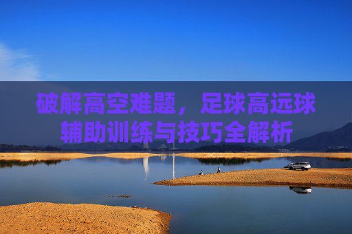 破解高空难题,足球高远球辅助训练与技巧全解析