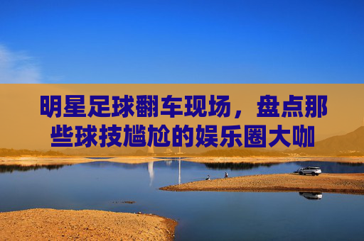 明星足球翻车现场,盘点那些球技尴尬的娱乐圈大咖