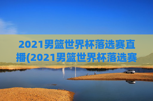 2021男篮世界杯落选赛直播(2021男篮世界杯落选赛直播回放)
