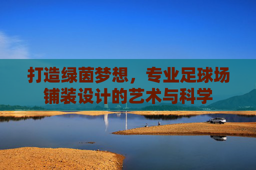 打造绿茵梦想,专业足球场铺装设计的艺术与科学