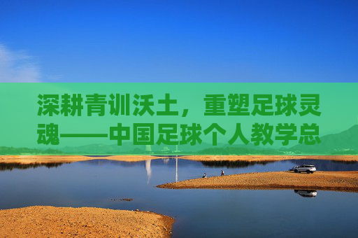 深耕青训沃土,重塑足球灵魂——中国足球个人教学总结与反思