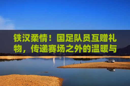 铁汉柔情!国足队员互赠礼物,传递赛场之外的温暖与情谊