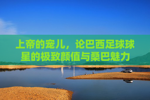 上帝的宠儿,论巴西足球球星的极致颜值与桑巴魅力