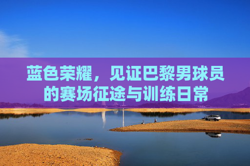 蓝色荣耀,见证巴黎男球员的赛场征途与训练日常