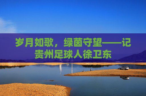 岁月如歌，绿茵守望——记贵州足球人徐卫东