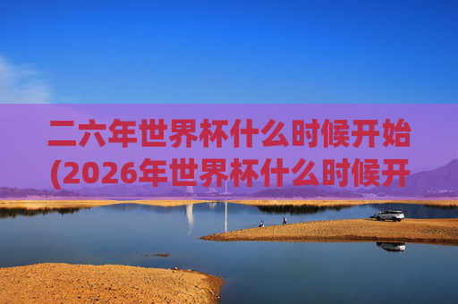 二六年世界杯什么时候开始(2026年世界杯什么时候开始)