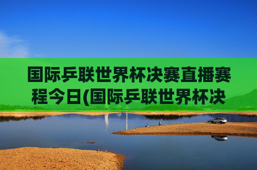 国际乒联世界杯决赛直播赛程今日(国际乒联世界杯决赛直播赛程今日对阵)