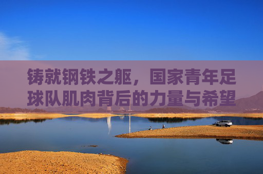 铸就钢铁之躯,国家青年足球队肌肉背后的力量与希望