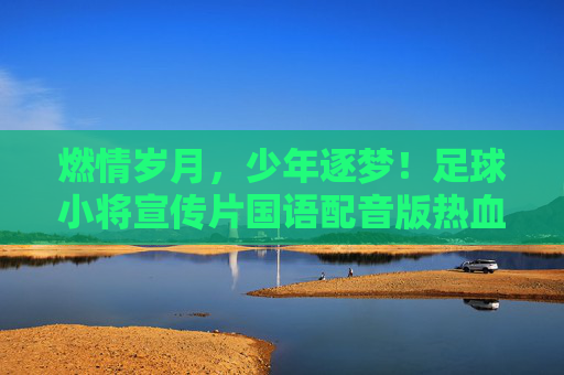 燃情岁月,少年逐梦!足球小将宣传片国语配音版热血回归