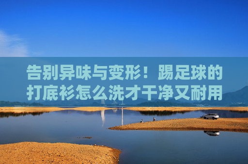 告别异味与变形!踢足球的打底衫怎么洗才干净又耐用?