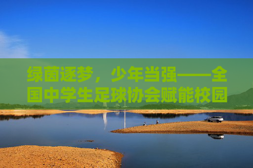 绿茵逐梦,少年当强——全国中学生足球协会赋能校园足球高质量发展