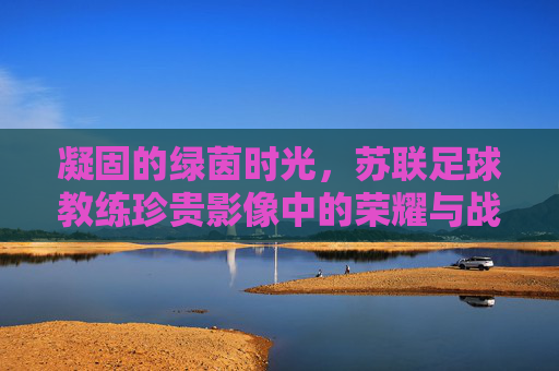 凝固的绿茵时光,苏联足球教练珍贵影像中的荣耀与战术