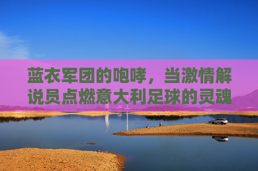 蓝衣军团的咆哮,当激情解说员点燃意大利足球的灵魂