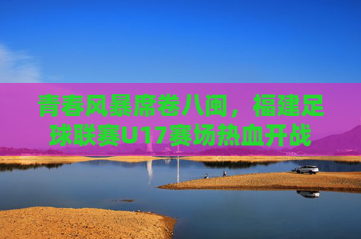 青春风暴席卷八闽，福建足球联赛U17赛场热血开战