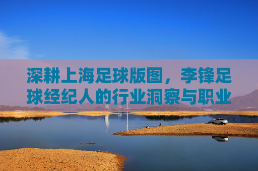 深耕上海足球版图，李锋足球经纪人的行业洞察与职业操守