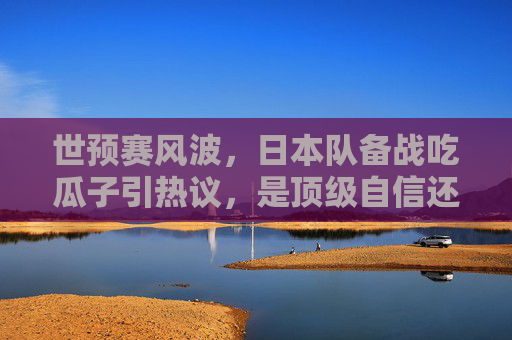世预赛风波,日本队备战吃瓜子引热议,是顶级自信还是轻敌之嫌?