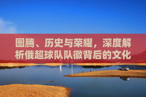 图腾、历史与荣耀,深度解析俄超球队队徽背后的文化符号