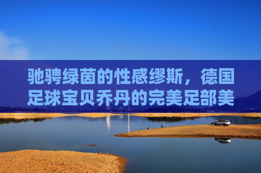 驰骋绿茵的性感缪斯，德国足球宝贝乔丹的完美足部美学