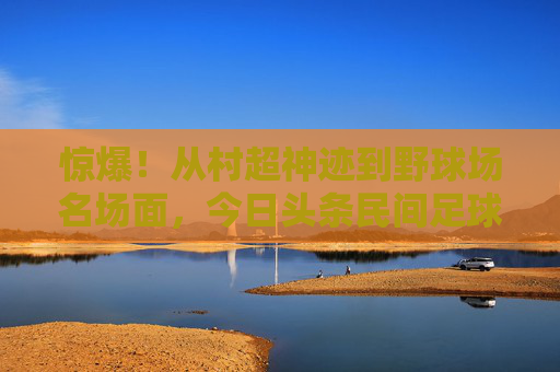 惊爆!从村超神迹到野球场名场面,今日头条民间足球新闻里的中国足球魂