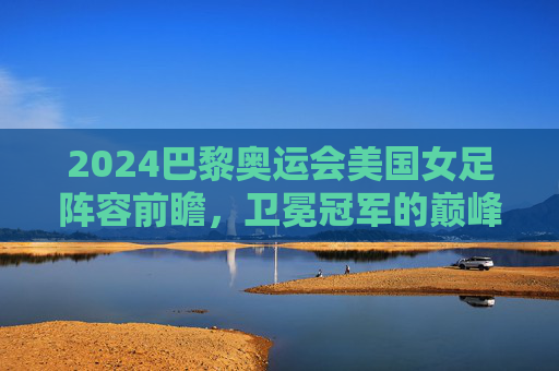 2024巴黎奥运会美国女足阵容前瞻，卫冕冠军的巅峰对决与青春风暴