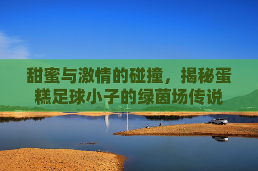 甜蜜与激情的碰撞,揭秘蛋糕足球小子的绿茵场传说