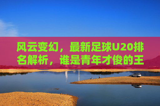 风云变幻，最新足球U20排名解析，谁是青年才俊的王者？