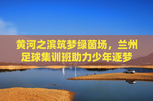 黄河之滨筑梦绿茵场,兰州足球集训班助力少年逐梦