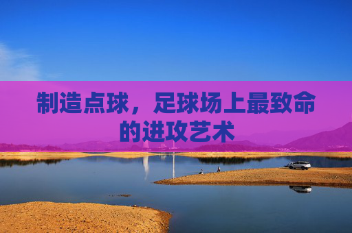 制造点球,足球场上最致命的进攻艺术