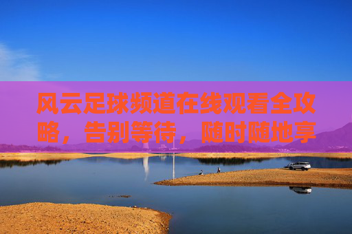 风云足球频道在线观看全攻略,告别等待,随时随地享受激情赛事