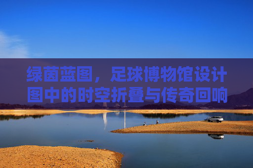 绿茵蓝图,足球博物馆设计图中的时空折叠与传奇回响