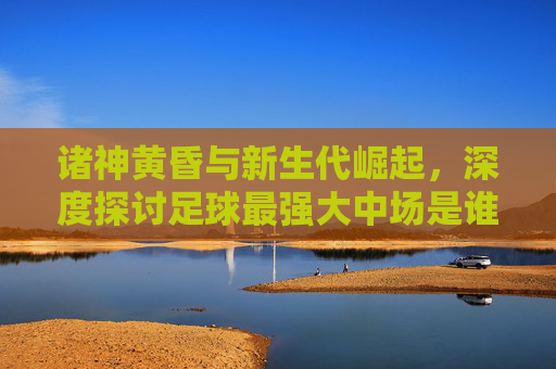 诸神黄昏与新生代崛起,深度探讨足球最强大中场是谁