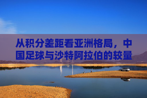 从积分差距看亚洲格局,中国足球与沙特阿拉伯的较量