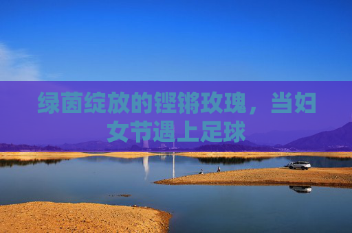 绿茵绽放的铿锵玫瑰,当妇女节遇上足球