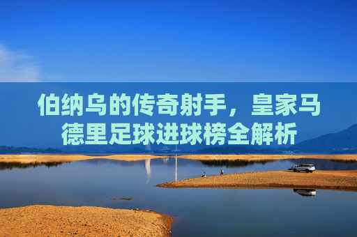 伯纳乌的传奇射手,皇家马德里足球进球榜全解析