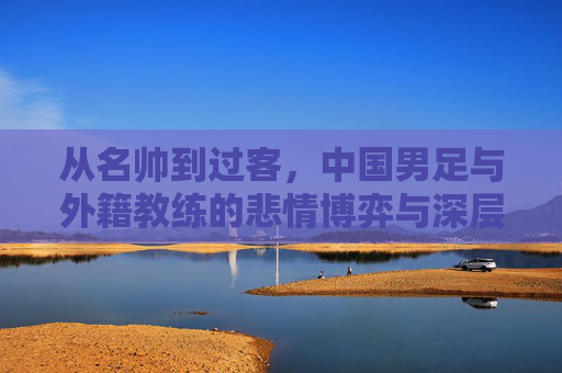 从名帅到过客,中国男足与外籍教练的悲情博弈与深层反思