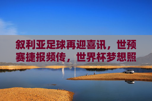 叙利亚足球再迎喜讯,世预赛捷报频传,世界杯梦想照进现实