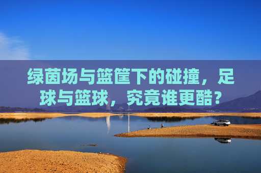 绿茵场与篮筐下的碰撞,足球与篮球,究竟谁更酷?